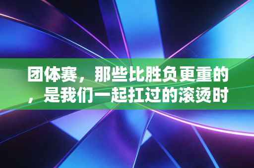 团体赛,那些比胜负更重的,是我们一起扛过的滚烫时光 团体赛,那些比胜负更重的,是我们一起扛过的滚烫时光