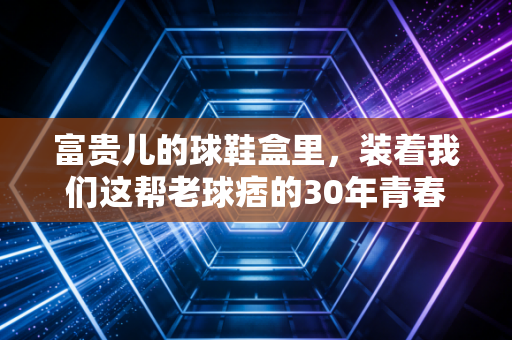 富贵儿的球鞋盒里,装着我们这帮老球痞的30年青春 富贵儿的球鞋盒里,装着我们这帮老球痞的30年青春