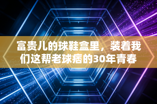 富贵儿的球鞋盒里，装着我们这帮老球痞的30年青春