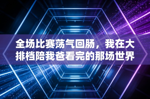 全场比赛荡气回肠，我在大排档陪我爸看完的那场世界杯决赛，是我们父子俩这辈子最棒的暗号
