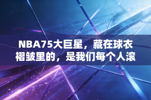 NBA75大巨星，藏在球衣褶皱里的，是我们每个人滚烫的青春