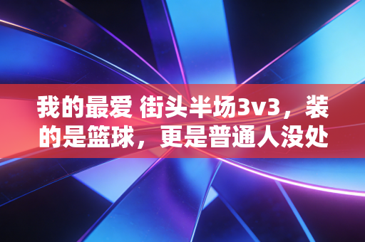 我的最爱 街头半场3v3,装的是篮球,更是普通人没处放的青春 我的最爱 街头半场3v3,装的是篮球,更是普通人没处放的青春