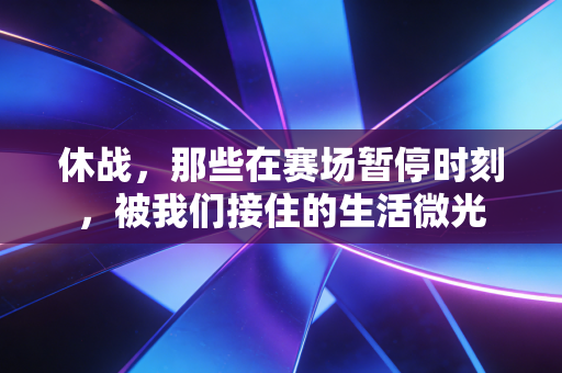 休战,那些在赛场暂停时刻,被我们接住的生活微光 休战,那些在赛场暂停时刻,被我们接住的生活微光