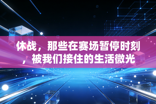 休战,那些在赛场暂停时刻,被我们接住的生活微光 休战,那些在赛场暂停时刻,被我们接住的生活微光