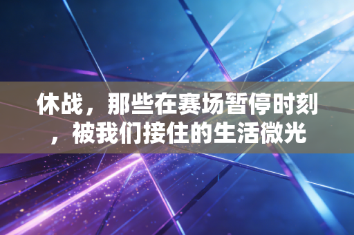 休战，那些在赛场暂停时刻，被我们接住的生活微光