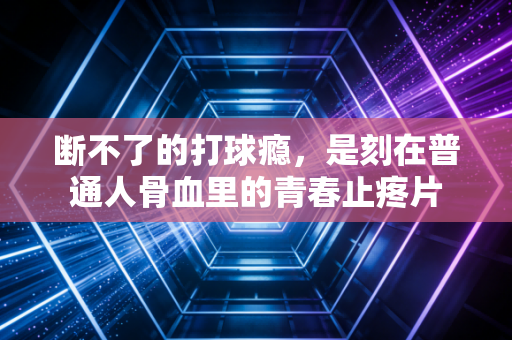 断不了的打球瘾，是刻在普通人骨血里的青春止疼片