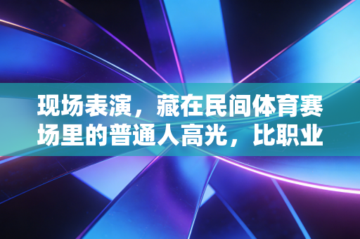 现场表演,藏在民间体育赛场里的普通人高光,比职业赛事更戳人 现场表演,藏在民间体育赛场里的普通人高光,比职业赛事更戳人