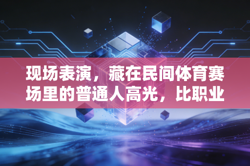 现场表演，藏在民间体育赛场里的普通人高光，比职业赛事更戳人