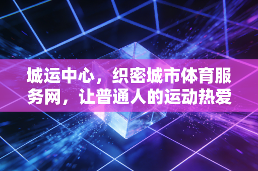城运中心,织密城市体育服务网,让普通人的运动热爱不打烊 城运中心,织密城市体育服务网,让普通人的运动热爱不打烊