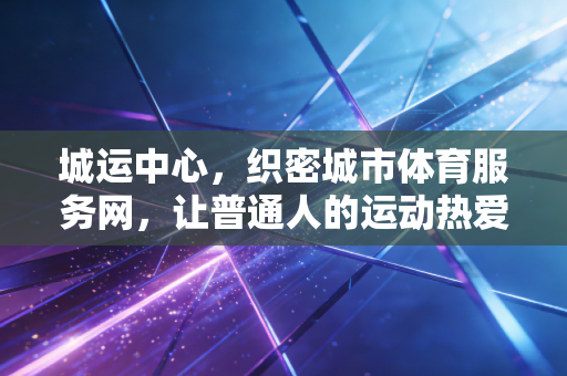 城运中心，织密城市体育服务网，让普通人的运动热爱不打烊