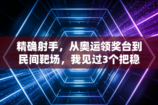 精确射手，从奥运领奖台到民间靶场，我见过3个把稳刻进骨子里的普通人