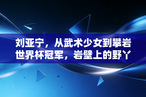 刘亚宁，从武术少女到攀岩世界杯冠军，岩壁上的野丫头从来不信天赋论