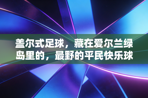 盖尔式足球,藏在爱尔兰绿岛里的,最野的平民快乐球 盖尔式足球,藏在爱尔兰绿岛里的,最野的平民快乐球