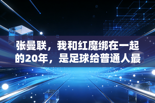 张曼联,我和红魔绑在一起的20年,是足球给普通人最好的成年礼 张曼联,我和红魔绑在一起的20年,是足球给普通人最好的成年礼
