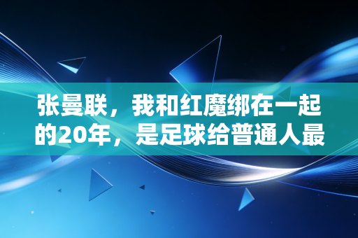 张曼联,我和红魔绑在一起的20年,是足球给普通人最好的成年礼 张曼联,我和红魔绑在一起的20年,是足球给普通人最好的成年礼