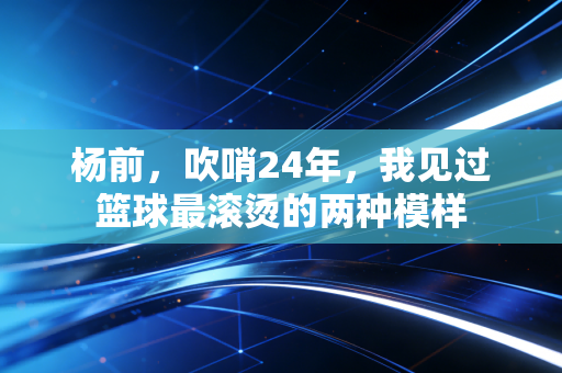 杨前,吹哨24年,我见过篮球最滚烫的两种模样 杨前,吹哨24年,我见过篮球最滚烫的两种模样