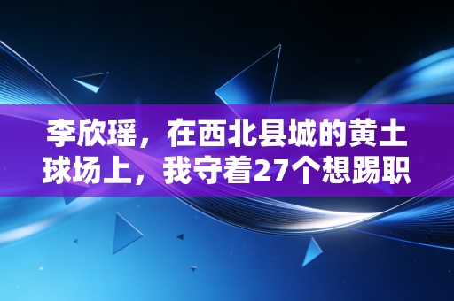 李欣瑶,在西北县城的黄土球场上,我守着27个想踢职业的农村娃 李欣瑶,在西北县城的黄土球场上,我守着27个想踢职业的农村娃