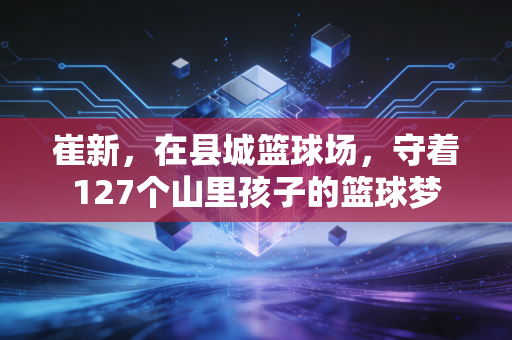 崔新,在县城篮球场,守着127个山里孩子的篮球梦 崔新,在县城篮球场,守着127个山里孩子的篮球梦