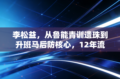 李松益，从鲁能青训遗珠到升班马后防核心，12年流浪生涯藏着中国球员最真实的生存样本