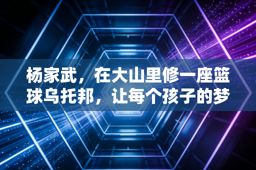 杨家武,在大山里修一座篮球乌托邦,让每个孩子的梦都能弹起来 杨家武,在大山里修一座篮球乌托邦,让每个孩子的梦都能弹起来