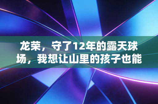 龙荣,守了12年的露天球场,我想让山里的孩子也能摸到职业联赛的地板 龙荣,守了12年的露天球场,我想让山里的孩子也能摸到职业联赛的地板