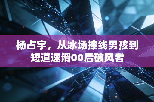 杨占宇,从冰场擦线男孩到短道速滑00后破风者 杨占宇,从冰场擦线男孩到短道速滑00后破风者