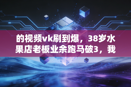 的视频vk刷到爆,38岁水果店老板业余跑马破3,我在普通人的汗水中读懂运动的真谛 的视频vk刷到爆,38岁水果店老板业余跑马破3,我在普通人的汗水中读懂运动的真谛