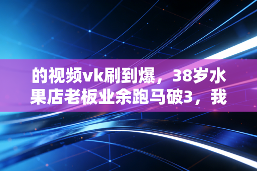 的视频vk刷到爆,38岁水果店老板业余跑马破3,我在普通人的汗水中读懂运动的真谛 的视频vk刷到爆,38岁水果店老板业余跑马破3,我在普通人的汗水中读懂运动的真谛