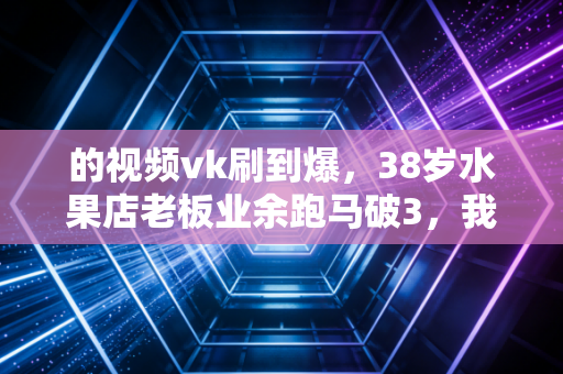 的视频vk刷到爆，38岁水果店老板业余跑马破3，我在普通人的汗水中读懂运动的真谛