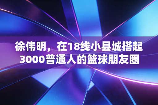徐伟明,在18线小县城搭起3000普通人的篮球朋友圈 徐伟明,在18线小县城搭起3000普通人的篮球朋友圈