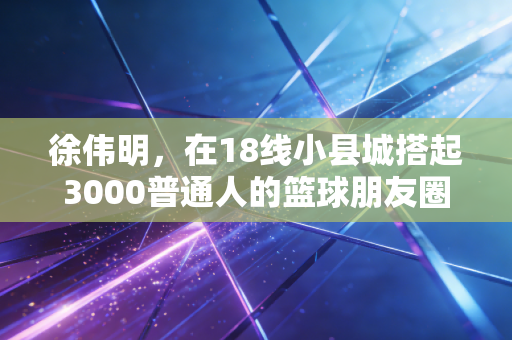 徐伟明，在18线小县城搭起3000普通人的篮球朋友圈