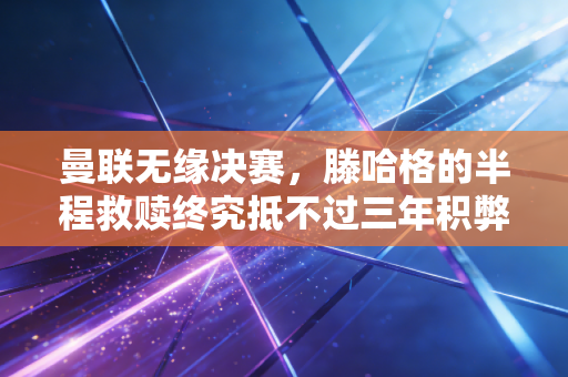 曼联无缘决赛,滕哈格的半程救赎终究抵不过三年积弊的反噬 曼联无缘决赛,滕哈格的半程救赎终究抵不过三年积弊的反噬