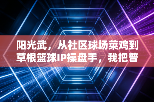 阳光武,从社区球场菜鸡到草根篮球IP操盘手,我把普通人的篮球梦焊在了球场 阳光武,从社区球场菜鸡到草根篮球IP操盘手,我把普通人的篮球梦焊在了球场
