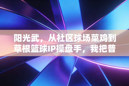 阳光武，从社区球场菜鸡到草根篮球IP操盘手，我把普通人的篮球梦焊在了球场