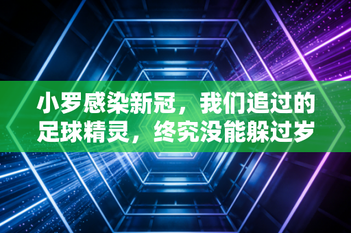 小罗感染新冠，我们追过的足球精灵，终究没能躲过岁月与疫情的双重叩门