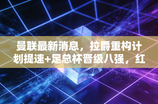 曼联最新消息，拉爵重构计划提速+足总杯晋级八强，红魔的阵痛与曙光终于同框了