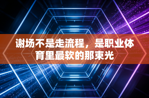 谢场不是走流程,是职业体育里最软的那束光 谢场不是走流程,是职业体育里最软的那束光