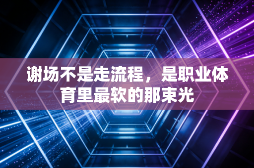 谢场不是走流程，是职业体育里最软的那束光
