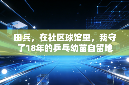 田兵,在社区球馆里,我守了18年的乒乓幼苗自留地 田兵,在社区球馆里,我守了18年的乒乓幼苗自留地