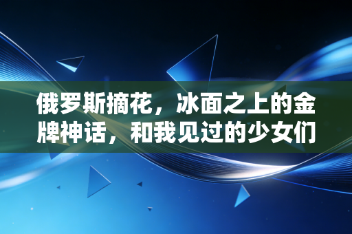 俄罗斯摘花，冰面之上的金牌神话，和我见过的少女们的眼泪
