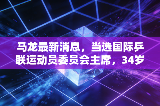 马龙最新消息,当选国际乒联运动员委员会主席,34岁的六边形战士开启人生新赛场 马龙最新消息,当选国际乒联运动员委员会主席,34岁的六边形战士开启人生新赛场