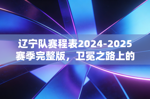 辽宁队赛程表2024-2025赛季完整版，卫冕之路上的硬仗、情怀与普通人的篮球烟火
