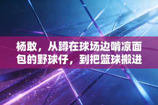 杨敢，从蹲在球场边啃凉面包的野球仔，到把篮球搬进老小区的体育摆渡人