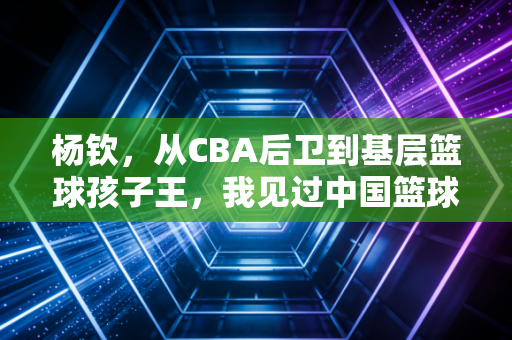 杨钦，从CBA后卫到基层篮球孩子王，我见过中国篮球最该被看见的角落