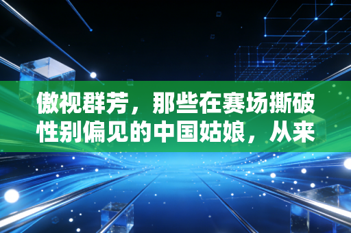 傲视群芳,那些在赛场撕破性别偏见的中国姑娘,从来不止会赢 傲视群芳,那些在赛场撕破性别偏见的中国姑娘,从来不止会赢