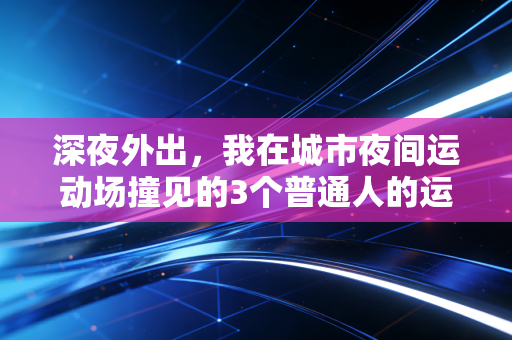 深夜外出,我在城市夜间运动场撞见的3个普通人的运动自救故事 深夜外出,我在城市夜间运动场撞见的3个普通人的运动自救故事