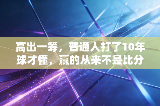 高出一筹,普通人打了10年球才懂,赢的从来不是比分是人 高出一筹,普通人打了10年球才懂,赢的从来不是比分是人