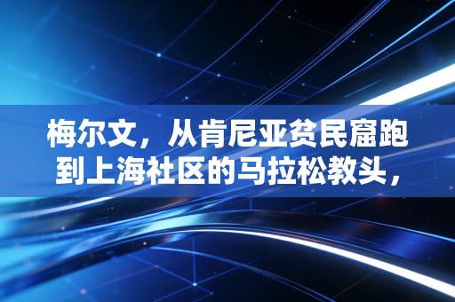梅尔文,从肯尼亚贫民窟跑到上海社区的马拉松教头,跑赢命运的人从来不靠捷径 梅尔文,从肯尼亚贫民窟跑到上海社区的马拉松教头,跑赢命运的人从来不靠捷径