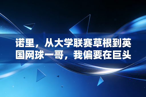 诺里，从大学联赛草根到英国网球一哥，我偏要在巨头缝隙里撕出普通人的光