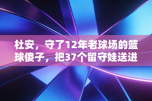 杜安,守了12年老球场的篮球傻子,把37个留守娃送进了职业队门槛 杜安,守了12年老球场的篮球傻子,把37个留守娃送进了职业队门槛